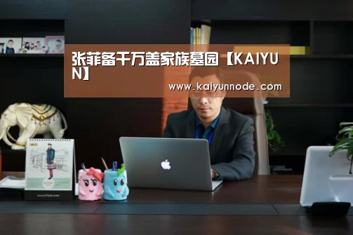 张菲备千万盖家族墓园【KAIYUN】(图1) 开云官网